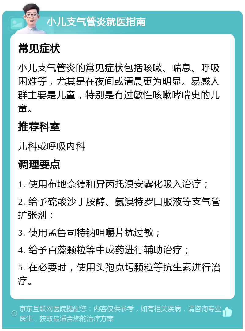 小儿支气管炎就医指南 常见症状 小儿支气管炎的常见症状包括咳嗽、喘息、呼吸困难等，尤其是在夜间或清晨更为明显。易感人群主要是儿童，特别是有过敏性咳嗽哮喘史的儿童。 推荐科室 儿科或呼吸内科 调理要点 1. 使用布地奈德和异丙托溴安雾化吸入治疗； 2. 给予硫酸沙丁胺醇、氨溴特罗口服液等支气管扩张剂； 3. 使用孟鲁司特钠咀嚼片抗过敏； 4. 给予百蕊颗粒等中成药进行辅助治疗； 5. 在必要时，使用头孢克圬颗粒等抗生素进行治疗。