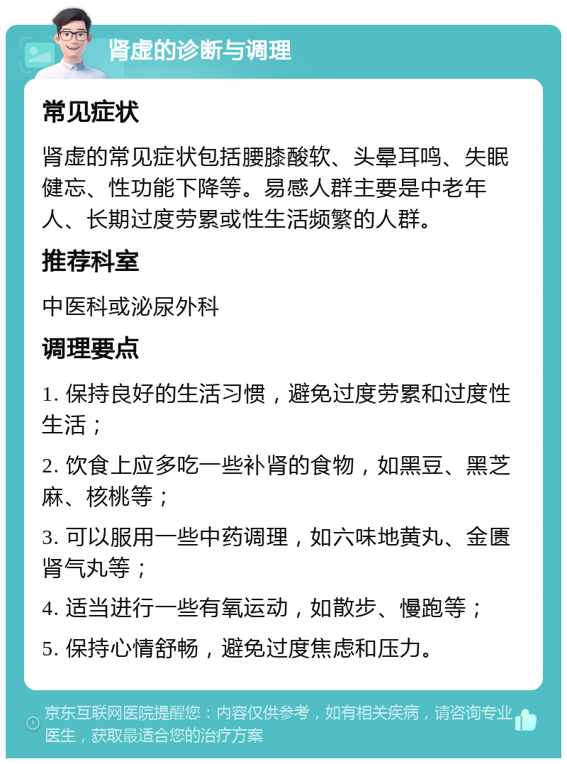 肾虚的诊断与调理 常见症状 肾虚的常见症状包括腰膝酸软、头晕耳鸣、失眠健忘、性功能下降等。易感人群主要是中老年人、长期过度劳累或性生活频繁的人群。 推荐科室 中医科或泌尿外科 调理要点 1. 保持良好的生活习惯，避免过度劳累和过度性生活； 2. 饮食上应多吃一些补肾的食物，如黑豆、黑芝麻、核桃等； 3. 可以服用一些中药调理，如六味地黄丸、金匮肾气丸等； 4. 适当进行一些有氧运动，如散步、慢跑等； 5. 保持心情舒畅，避免过度焦虑和压力。