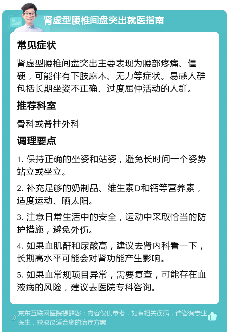 肾虚型腰椎间盘突出就医指南 常见症状 肾虚型腰椎间盘突出主要表现为腰部疼痛、僵硬，可能伴有下肢麻木、无力等症状。易感人群包括长期坐姿不正确、过度屈伸活动的人群。 推荐科室 骨科或脊柱外科 调理要点 1. 保持正确的坐姿和站姿，避免长时间一个姿势站立或坐立。 2. 补充足够的奶制品、维生素D和钙等营养素，适度运动、晒太阳。 3. 注意日常生活中的安全，运动中采取恰当的防护措施，避免外伤。 4. 如果血肌酐和尿酸高，建议去肾内科看一下，长期高水平可能会对肾功能产生影响。 5. 如果血常规项目异常，需要复查，可能存在血液病的风险，建议去医院专科咨询。