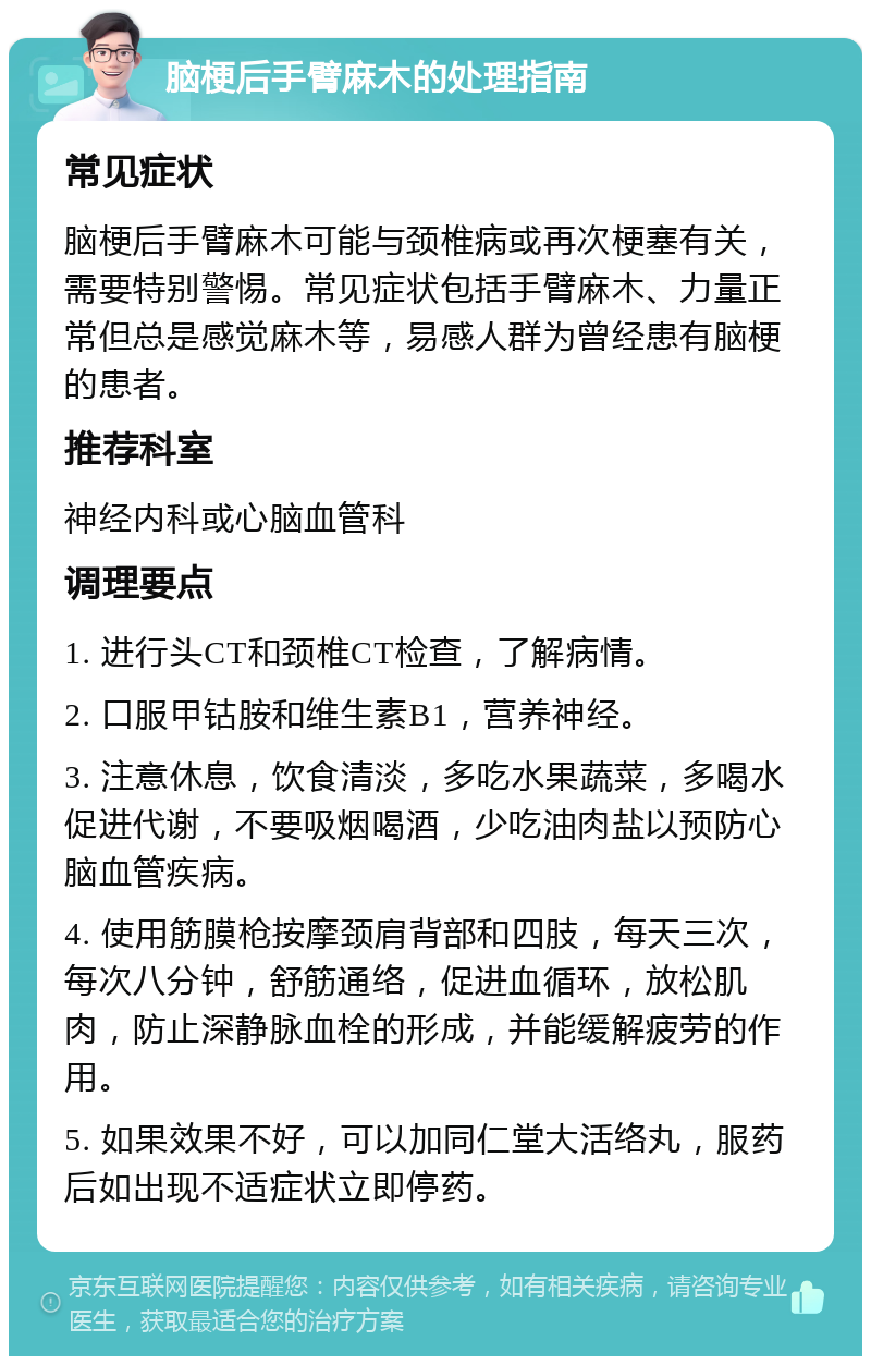 脑梗后手臂麻木的处理指南 常见症状 脑梗后手臂麻木可能与颈椎病或再次梗塞有关，需要特别警惕。常见症状包括手臂麻木、力量正常但总是感觉麻木等，易感人群为曾经患有脑梗的患者。 推荐科室 神经内科或心脑血管科 调理要点 1. 进行头CT和颈椎CT检查，了解病情。 2. 口服甲钴胺和维生素B1，营养神经。 3. 注意休息，饮食清淡，多吃水果蔬菜，多喝水促进代谢，不要吸烟喝酒，少吃油肉盐以预防心脑血管疾病。 4. 使用筋膜枪按摩颈肩背部和四肢，每天三次，每次八分钟，舒筋通络，促进血循环，放松肌肉，防止深静脉血栓的形成，并能缓解疲劳的作用。 5. 如果效果不好，可以加同仁堂大活络丸，服药后如出现不适症状立即停药。