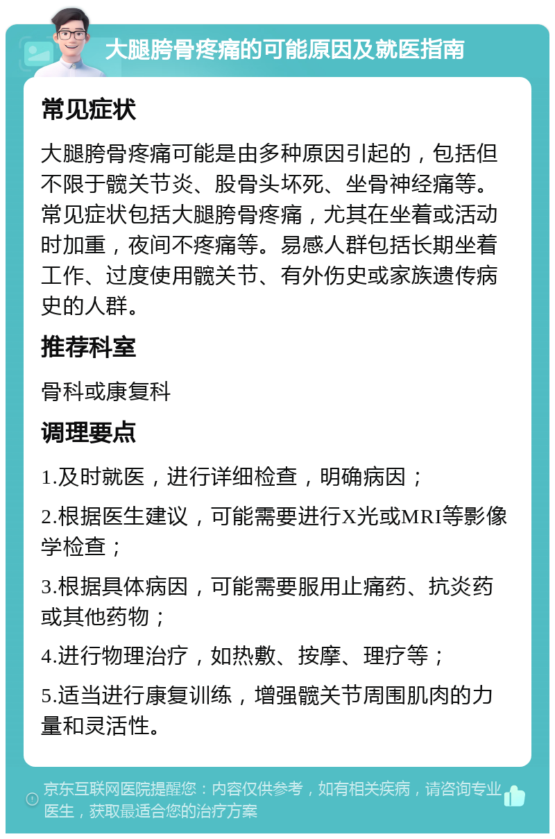 大腿胯骨疼痛的可能原因及就医指南 常见症状 大腿胯骨疼痛可能是由多种原因引起的，包括但不限于髋关节炎、股骨头坏死、坐骨神经痛等。常见症状包括大腿胯骨疼痛，尤其在坐着或活动时加重，夜间不疼痛等。易感人群包括长期坐着工作、过度使用髋关节、有外伤史或家族遗传病史的人群。 推荐科室 骨科或康复科 调理要点 1.及时就医，进行详细检查，明确病因； 2.根据医生建议，可能需要进行X光或MRI等影像学检查； 3.根据具体病因，可能需要服用止痛药、抗炎药或其他药物； 4.进行物理治疗，如热敷、按摩、理疗等； 5.适当进行康复训练，增强髋关节周围肌肉的力量和灵活性。