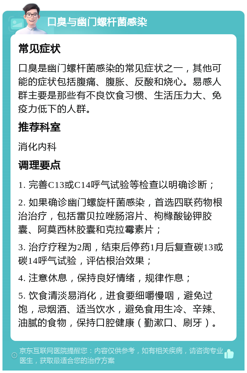 口臭与幽门螺杆菌感染 常见症状 口臭是幽门螺杆菌感染的常见症状之一，其他可能的症状包括腹痛、腹胀、反酸和烧心。易感人群主要是那些有不良饮食习惯、生活压力大、免疫力低下的人群。 推荐科室 消化内科 调理要点 1. 完善C13或C14呼气试验等检查以明确诊断； 2. 如果确诊幽门螺旋杆菌感染，首选四联药物根治治疗，包括雷贝拉唑肠溶片、枸橼酸铋钾胶囊、阿莫西林胶囊和克拉霉素片； 3. 治疗疗程为2周，结束后停药1月后复查碳13或碳14呼气试验，评估根治效果； 4. 注意休息，保持良好情绪，规律作息； 5. 饮食清淡易消化，进食要细嚼慢咽，避免过饱，忌烟酒、适当饮水，避免食用生冷、辛辣、油腻的食物，保持口腔健康（勤漱口、刷牙）。