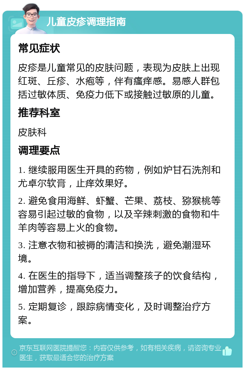 儿童皮疹调理指南 常见症状 皮疹是儿童常见的皮肤问题，表现为皮肤上出现红斑、丘疹、水疱等，伴有瘙痒感。易感人群包括过敏体质、免疫力低下或接触过敏原的儿童。 推荐科室 皮肤科 调理要点 1. 继续服用医生开具的药物，例如炉甘石洗剂和尤卓尔软膏，止痒效果好。 2. 避免食用海鲜、虾蟹、芒果、荔枝、猕猴桃等容易引起过敏的食物，以及辛辣刺激的食物和牛羊肉等容易上火的食物。 3. 注意衣物和被褥的清洁和换洗，避免潮湿环境。 4. 在医生的指导下，适当调整孩子的饮食结构，增加营养，提高免疫力。 5. 定期复诊，跟踪病情变化，及时调整治疗方案。