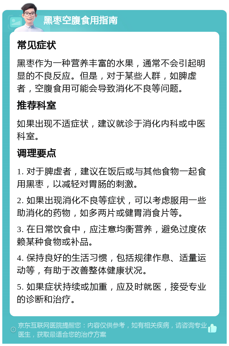 黑枣空腹食用指南 常见症状 黑枣作为一种营养丰富的水果，通常不会引起明显的不良反应。但是，对于某些人群，如脾虚者，空腹食用可能会导致消化不良等问题。 推荐科室 如果出现不适症状，建议就诊于消化内科或中医科室。 调理要点 1. 对于脾虚者，建议在饭后或与其他食物一起食用黑枣，以减轻对胃肠的刺激。 2. 如果出现消化不良等症状，可以考虑服用一些助消化的药物，如多两片或健胃消食片等。 3. 在日常饮食中，应注意均衡营养，避免过度依赖某种食物或补品。 4. 保持良好的生活习惯，包括规律作息、适量运动等，有助于改善整体健康状况。 5. 如果症状持续或加重，应及时就医，接受专业的诊断和治疗。