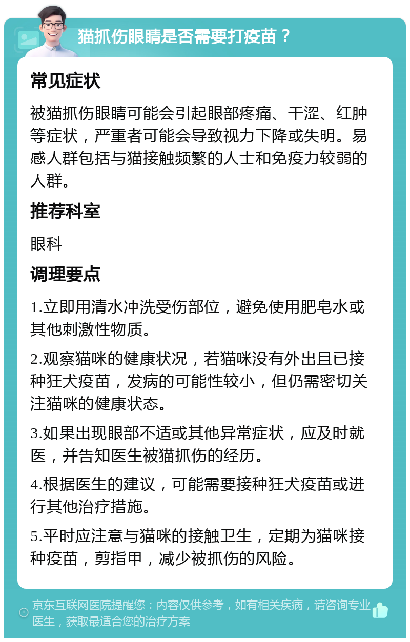 猫抓伤眼睛是否需要打疫苗？ 常见症状 被猫抓伤眼睛可能会引起眼部疼痛、干涩、红肿等症状，严重者可能会导致视力下降或失明。易感人群包括与猫接触频繁的人士和免疫力较弱的人群。 推荐科室 眼科 调理要点 1.立即用清水冲洗受伤部位，避免使用肥皂水或其他刺激性物质。 2.观察猫咪的健康状况，若猫咪没有外出且已接种狂犬疫苗，发病的可能性较小，但仍需密切关注猫咪的健康状态。 3.如果出现眼部不适或其他异常症状，应及时就医，并告知医生被猫抓伤的经历。 4.根据医生的建议，可能需要接种狂犬疫苗或进行其他治疗措施。 5.平时应注意与猫咪的接触卫生，定期为猫咪接种疫苗，剪指甲，减少被抓伤的风险。