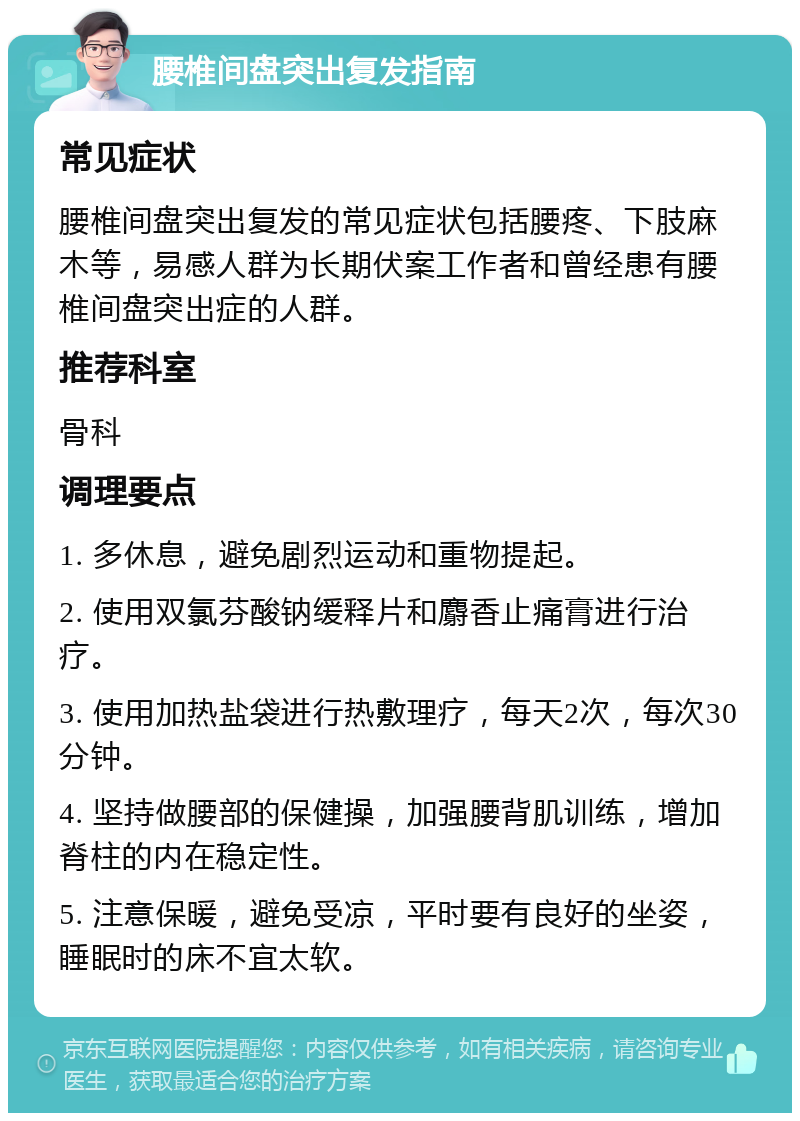 腰椎间盘突出复发指南 常见症状 腰椎间盘突出复发的常见症状包括腰疼、下肢麻木等，易感人群为长期伏案工作者和曾经患有腰椎间盘突出症的人群。 推荐科室 骨科 调理要点 1. 多休息，避免剧烈运动和重物提起。 2. 使用双氯芬酸钠缓释片和麝香止痛膏进行治疗。 3. 使用加热盐袋进行热敷理疗，每天2次，每次30分钟。 4. 坚持做腰部的保健操，加强腰背肌训练，增加脊柱的内在稳定性。 5. 注意保暖，避免受凉，平时要有良好的坐姿，睡眠时的床不宜太软。