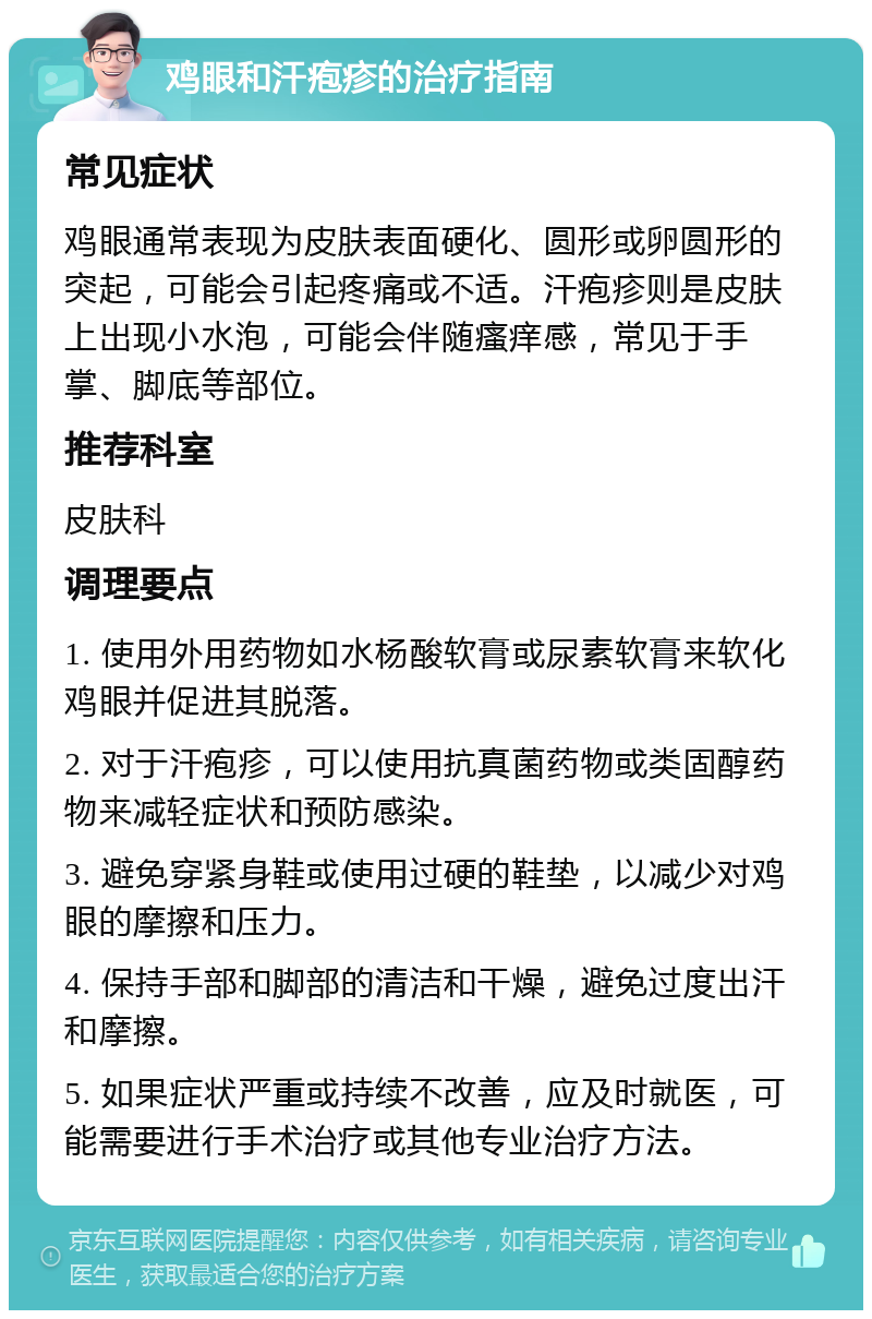 鸡眼和汗疱疹的治疗指南 常见症状 鸡眼通常表现为皮肤表面硬化、圆形或卵圆形的突起，可能会引起疼痛或不适。汗疱疹则是皮肤上出现小水泡，可能会伴随瘙痒感，常见于手掌、脚底等部位。 推荐科室 皮肤科 调理要点 1. 使用外用药物如水杨酸软膏或尿素软膏来软化鸡眼并促进其脱落。 2. 对于汗疱疹，可以使用抗真菌药物或类固醇药物来减轻症状和预防感染。 3. 避免穿紧身鞋或使用过硬的鞋垫，以减少对鸡眼的摩擦和压力。 4. 保持手部和脚部的清洁和干燥，避免过度出汗和摩擦。 5. 如果症状严重或持续不改善，应及时就医，可能需要进行手术治疗或其他专业治疗方法。