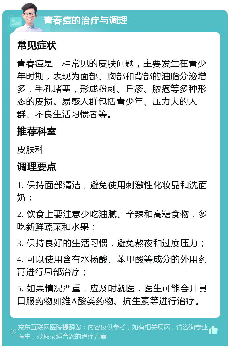 青春痘的治疗与调理 常见症状 青春痘是一种常见的皮肤问题，主要发生在青少年时期，表现为面部、胸部和背部的油脂分泌增多，毛孔堵塞，形成粉刺、丘疹、脓疱等多种形态的皮损。易感人群包括青少年、压力大的人群、不良生活习惯者等。 推荐科室 皮肤科 调理要点 1. 保持面部清洁，避免使用刺激性化妆品和洗面奶； 2. 饮食上要注意少吃油腻、辛辣和高糖食物，多吃新鲜蔬菜和水果； 3. 保持良好的生活习惯，避免熬夜和过度压力； 4. 可以使用含有水杨酸、苯甲酸等成分的外用药膏进行局部治疗； 5. 如果情况严重，应及时就医，医生可能会开具口服药物如维A酸类药物、抗生素等进行治疗。