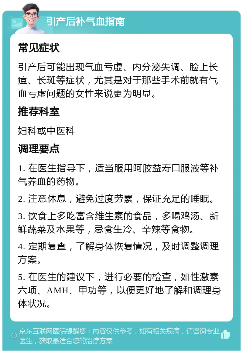 引产后补气血指南 常见症状 引产后可能出现气血亏虚、内分泌失调、脸上长痘、长斑等症状，尤其是对于那些手术前就有气血亏虚问题的女性来说更为明显。 推荐科室 妇科或中医科 调理要点 1. 在医生指导下，适当服用阿胶益寿口服液等补气养血的药物。 2. 注意休息，避免过度劳累，保证充足的睡眠。 3. 饮食上多吃富含维生素的食品，多喝鸡汤、新鲜蔬菜及水果等，忌食生冷、辛辣等食物。 4. 定期复查，了解身体恢复情况，及时调整调理方案。 5. 在医生的建议下，进行必要的检查，如性激素六项、AMH、甲功等，以便更好地了解和调理身体状况。