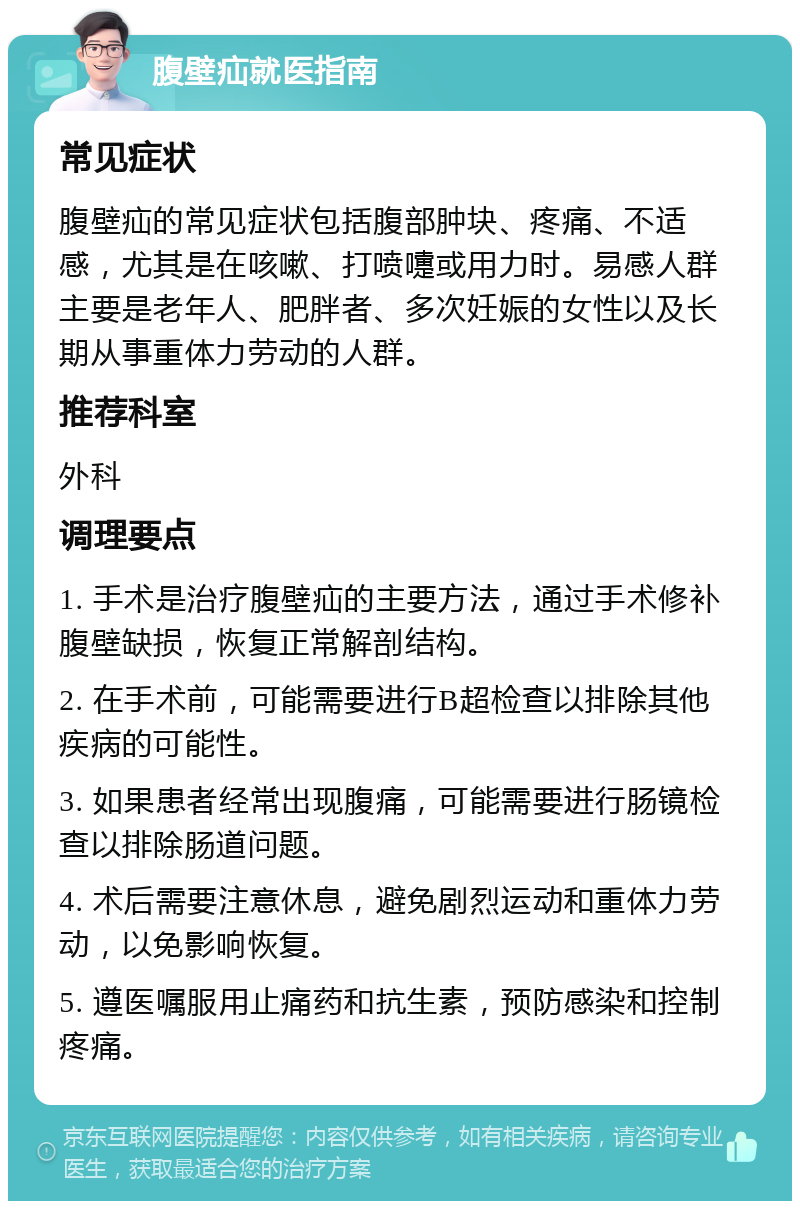 腹壁疝就医指南 常见症状 腹壁疝的常见症状包括腹部肿块、疼痛、不适感，尤其是在咳嗽、打喷嚏或用力时。易感人群主要是老年人、肥胖者、多次妊娠的女性以及长期从事重体力劳动的人群。 推荐科室 外科 调理要点 1. 手术是治疗腹壁疝的主要方法，通过手术修补腹壁缺损，恢复正常解剖结构。 2. 在手术前，可能需要进行B超检查以排除其他疾病的可能性。 3. 如果患者经常出现腹痛，可能需要进行肠镜检查以排除肠道问题。 4. 术后需要注意休息，避免剧烈运动和重体力劳动，以免影响恢复。 5. 遵医嘱服用止痛药和抗生素，预防感染和控制疼痛。