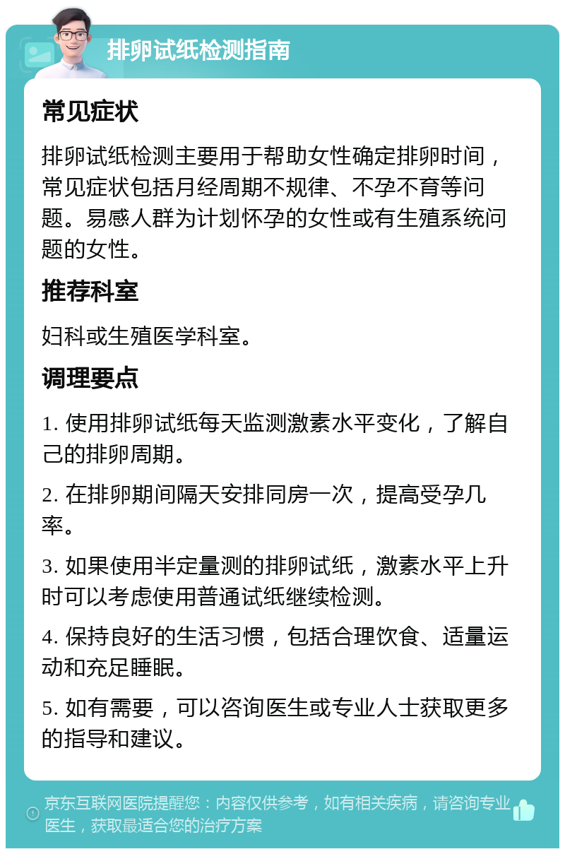 排卵试纸检测指南 常见症状 排卵试纸检测主要用于帮助女性确定排卵时间，常见症状包括月经周期不规律、不孕不育等问题。易感人群为计划怀孕的女性或有生殖系统问题的女性。 推荐科室 妇科或生殖医学科室。 调理要点 1. 使用排卵试纸每天监测激素水平变化，了解自己的排卵周期。 2. 在排卵期间隔天安排同房一次，提高受孕几率。 3. 如果使用半定量测的排卵试纸，激素水平上升时可以考虑使用普通试纸继续检测。 4. 保持良好的生活习惯，包括合理饮食、适量运动和充足睡眠。 5. 如有需要，可以咨询医生或专业人士获取更多的指导和建议。