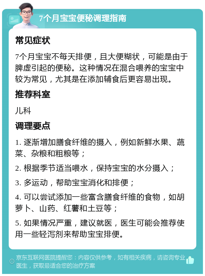 7个月宝宝便秘调理指南 常见症状 7个月宝宝不每天排便，且大便糊状，可能是由于脾虚引起的便秘。这种情况在混合喂养的宝宝中较为常见，尤其是在添加辅食后更容易出现。 推荐科室 儿科 调理要点 1. 逐渐增加膳食纤维的摄入，例如新鲜水果、蔬菜、杂粮和粗粮等； 2. 根据季节适当喂水，保持宝宝的水分摄入； 3. 多运动，帮助宝宝消化和排便； 4. 可以尝试添加一些富含膳食纤维的食物，如胡萝卜、山药、红薯和土豆等； 5. 如果情况严重，建议就医，医生可能会推荐使用一些轻泻剂来帮助宝宝排便。