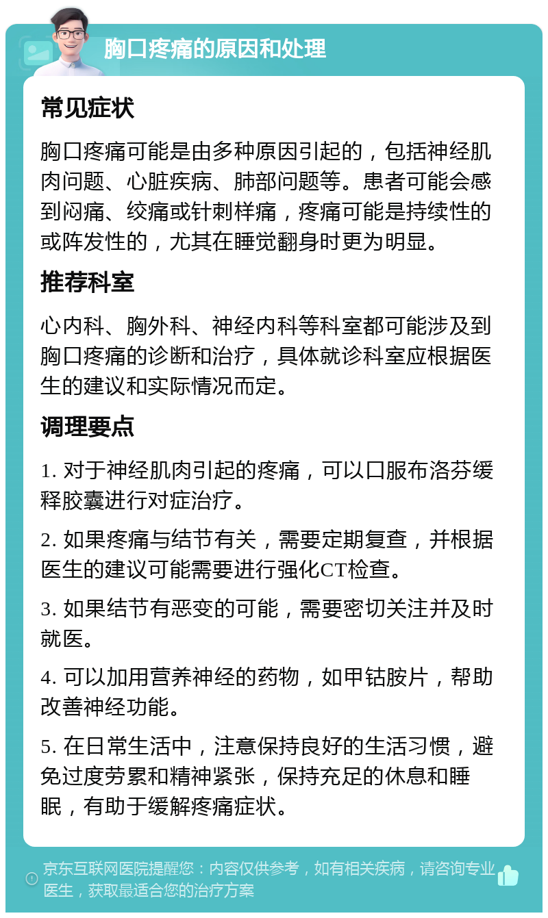 胸口疼痛的原因和处理 常见症状 胸口疼痛可能是由多种原因引起的，包括神经肌肉问题、心脏疾病、肺部问题等。患者可能会感到闷痛、绞痛或针刺样痛，疼痛可能是持续性的或阵发性的，尤其在睡觉翻身时更为明显。 推荐科室 心内科、胸外科、神经内科等科室都可能涉及到胸口疼痛的诊断和治疗，具体就诊科室应根据医生的建议和实际情况而定。 调理要点 1. 对于神经肌肉引起的疼痛，可以口服布洛芬缓释胶囊进行对症治疗。 2. 如果疼痛与结节有关，需要定期复查，并根据医生的建议可能需要进行强化CT检查。 3. 如果结节有恶变的可能，需要密切关注并及时就医。 4. 可以加用营养神经的药物，如甲钴胺片，帮助改善神经功能。 5. 在日常生活中，注意保持良好的生活习惯，避免过度劳累和精神紧张，保持充足的休息和睡眠，有助于缓解疼痛症状。