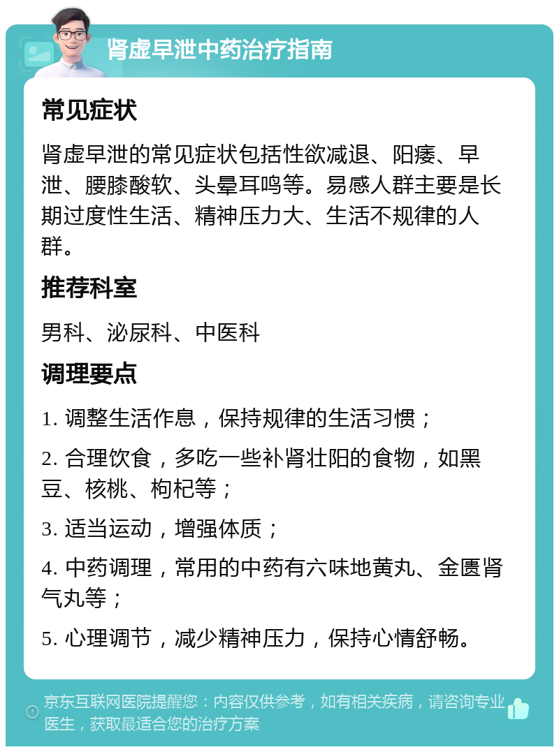 肾虚早泄中药治疗指南 常见症状 肾虚早泄的常见症状包括性欲减退、阳痿、早泄、腰膝酸软、头晕耳鸣等。易感人群主要是长期过度性生活、精神压力大、生活不规律的人群。 推荐科室 男科、泌尿科、中医科 调理要点 1. 调整生活作息，保持规律的生活习惯； 2. 合理饮食，多吃一些补肾壮阳的食物，如黑豆、核桃、枸杞等； 3. 适当运动，增强体质； 4. 中药调理，常用的中药有六味地黄丸、金匮肾气丸等； 5. 心理调节，减少精神压力，保持心情舒畅。