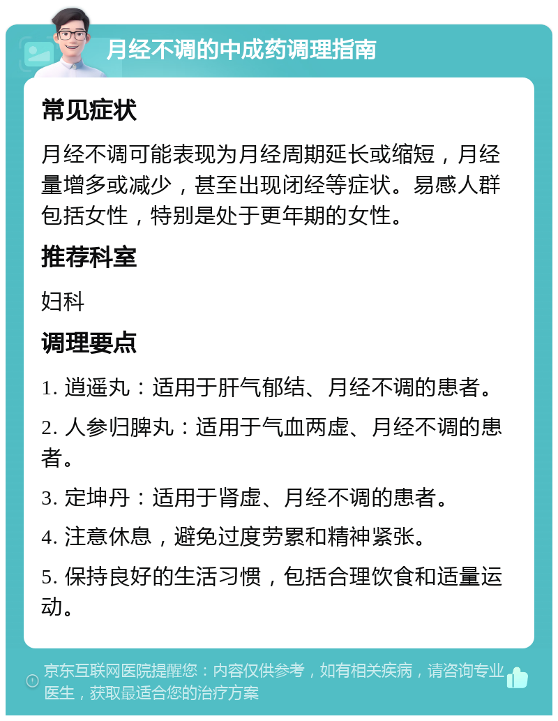 月经不调的中成药调理指南 常见症状 月经不调可能表现为月经周期延长或缩短，月经量增多或减少，甚至出现闭经等症状。易感人群包括女性，特别是处于更年期的女性。 推荐科室 妇科 调理要点 1. 逍遥丸：适用于肝气郁结、月经不调的患者。 2. 人参归脾丸：适用于气血两虚、月经不调的患者。 3. 定坤丹：适用于肾虚、月经不调的患者。 4. 注意休息，避免过度劳累和精神紧张。 5. 保持良好的生活习惯，包括合理饮食和适量运动。