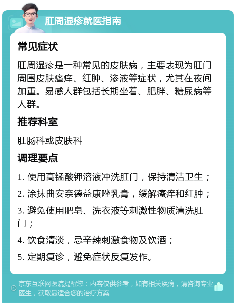 肛周湿疹就医指南 常见症状 肛周湿疹是一种常见的皮肤病，主要表现为肛门周围皮肤瘙痒、红肿、渗液等症状，尤其在夜间加重。易感人群包括长期坐着、肥胖、糖尿病等人群。 推荐科室 肛肠科或皮肤科 调理要点 1. 使用高锰酸钾溶液冲洗肛门，保持清洁卫生； 2. 涂抹曲安奈德益康唑乳膏，缓解瘙痒和红肿； 3. 避免使用肥皂、洗衣液等刺激性物质清洗肛门； 4. 饮食清淡，忌辛辣刺激食物及饮酒； 5. 定期复诊，避免症状反复发作。