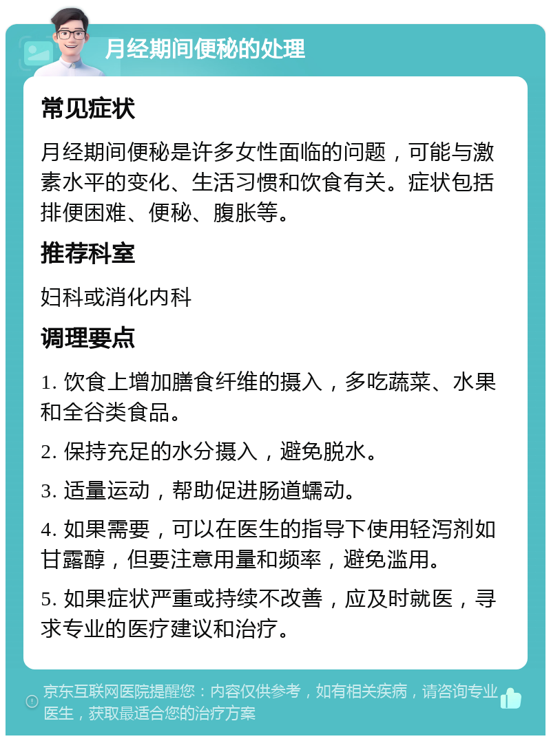 月经期间便秘的处理 常见症状 月经期间便秘是许多女性面临的问题，可能与激素水平的变化、生活习惯和饮食有关。症状包括排便困难、便秘、腹胀等。 推荐科室 妇科或消化内科 调理要点 1. 饮食上增加膳食纤维的摄入，多吃蔬菜、水果和全谷类食品。 2. 保持充足的水分摄入，避免脱水。 3. 适量运动，帮助促进肠道蠕动。 4. 如果需要，可以在医生的指导下使用轻泻剂如甘露醇，但要注意用量和频率，避免滥用。 5. 如果症状严重或持续不改善，应及时就医，寻求专业的医疗建议和治疗。