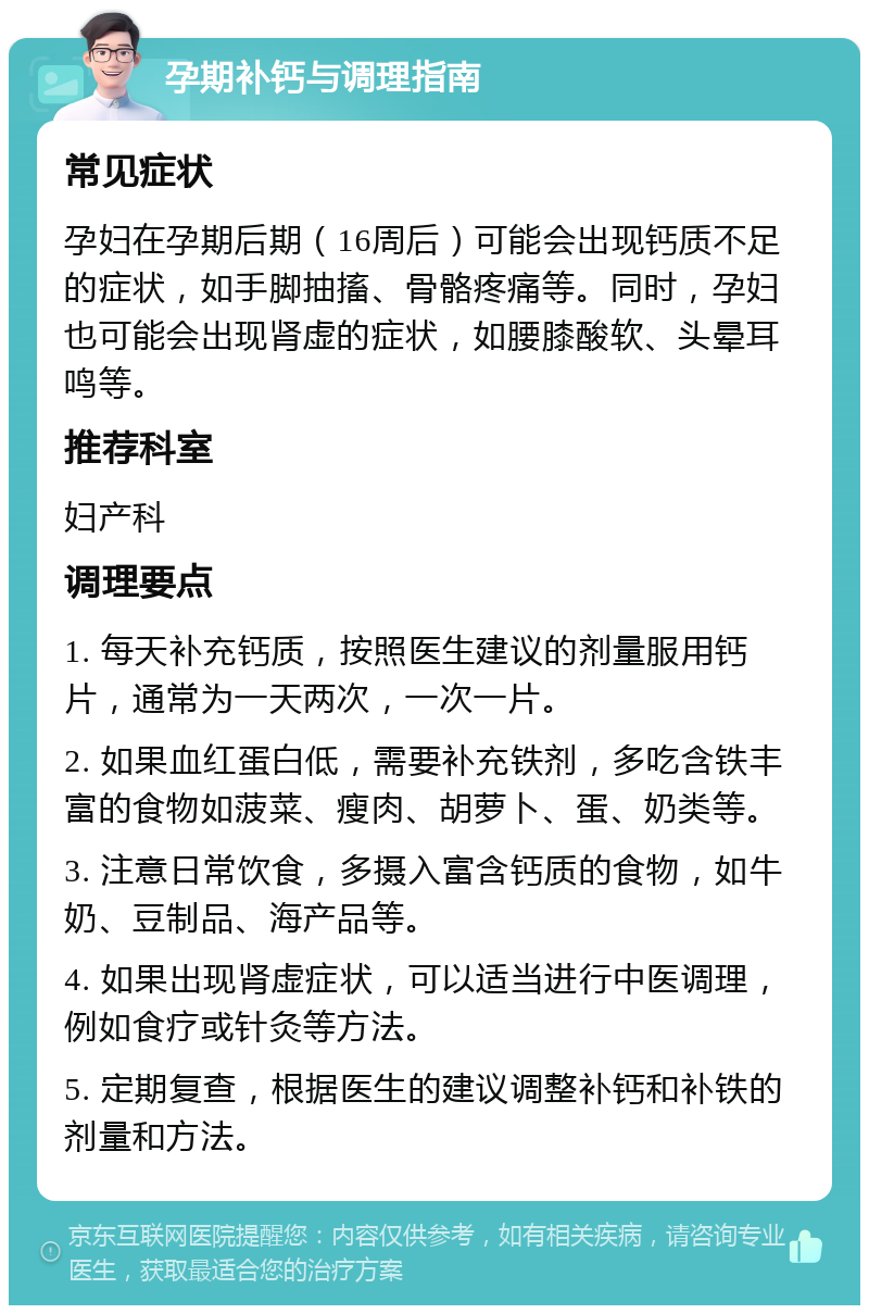 孕期补钙与调理指南 常见症状 孕妇在孕期后期（16周后）可能会出现钙质不足的症状，如手脚抽搐、骨骼疼痛等。同时，孕妇也可能会出现肾虚的症状，如腰膝酸软、头晕耳鸣等。 推荐科室 妇产科 调理要点 1. 每天补充钙质，按照医生建议的剂量服用钙片，通常为一天两次，一次一片。 2. 如果血红蛋白低，需要补充铁剂，多吃含铁丰富的食物如菠菜、瘦肉、胡萝卜、蛋、奶类等。 3. 注意日常饮食，多摄入富含钙质的食物，如牛奶、豆制品、海产品等。 4. 如果出现肾虚症状，可以适当进行中医调理，例如食疗或针灸等方法。 5. 定期复查，根据医生的建议调整补钙和补铁的剂量和方法。