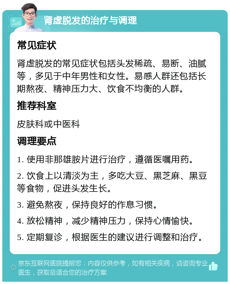 肾虚脱发的治疗与调理 常见症状 肾虚脱发的常见症状包括头发稀疏、易断、油腻等，多见于中年男性和女性。易感人群还包括长期熬夜、精神压力大、饮食不均衡的人群。 推荐科室 皮肤科或中医科 调理要点 1. 使用非那雄胺片进行治疗，遵循医嘱用药。 2. 饮食上以清淡为主，多吃大豆、黑芝麻、黑豆等食物，促进头发生长。 3. 避免熬夜，保持良好的作息习惯。 4. 放松精神，减少精神压力，保持心情愉快。 5. 定期复诊，根据医生的建议进行调整和治疗。