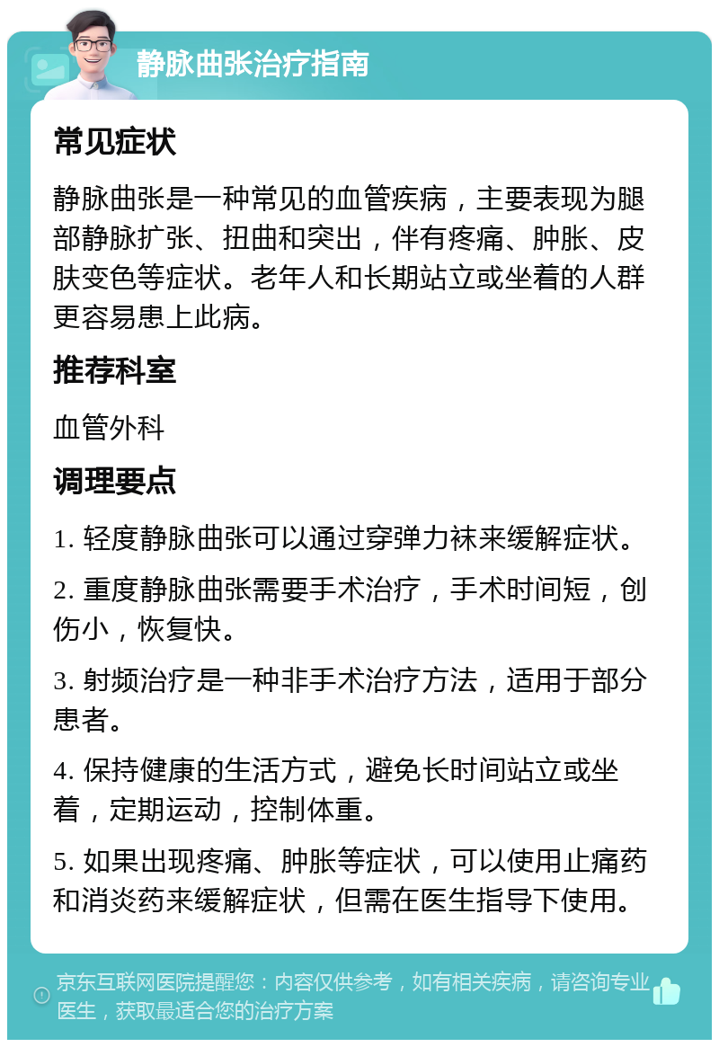 静脉曲张治疗指南 常见症状 静脉曲张是一种常见的血管疾病，主要表现为腿部静脉扩张、扭曲和突出，伴有疼痛、肿胀、皮肤变色等症状。老年人和长期站立或坐着的人群更容易患上此病。 推荐科室 血管外科 调理要点 1. 轻度静脉曲张可以通过穿弹力袜来缓解症状。 2. 重度静脉曲张需要手术治疗，手术时间短，创伤小，恢复快。 3. 射频治疗是一种非手术治疗方法，适用于部分患者。 4. 保持健康的生活方式，避免长时间站立或坐着，定期运动，控制体重。 5. 如果出现疼痛、肿胀等症状，可以使用止痛药和消炎药来缓解症状，但需在医生指导下使用。