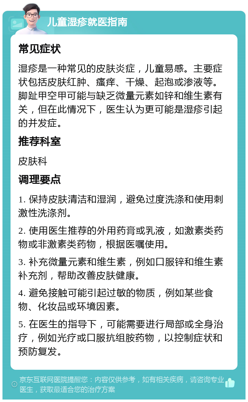 儿童湿疹就医指南 常见症状 湿疹是一种常见的皮肤炎症，儿童易感。主要症状包括皮肤红肿、瘙痒、干燥、起泡或渗液等。脚趾甲空甲可能与缺乏微量元素如锌和维生素有关，但在此情况下，医生认为更可能是湿疹引起的并发症。 推荐科室 皮肤科 调理要点 1. 保持皮肤清洁和湿润，避免过度洗涤和使用刺激性洗涤剂。 2. 使用医生推荐的外用药膏或乳液，如激素类药物或非激素类药物，根据医嘱使用。 3. 补充微量元素和维生素，例如口服锌和维生素补充剂，帮助改善皮肤健康。 4. 避免接触可能引起过敏的物质，例如某些食物、化妆品或环境因素。 5. 在医生的指导下，可能需要进行局部或全身治疗，例如光疗或口服抗组胺药物，以控制症状和预防复发。