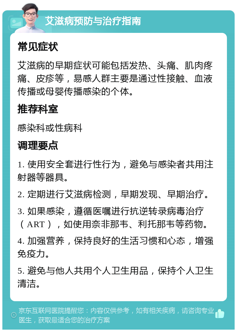 艾滋病预防与治疗指南 常见症状 艾滋病的早期症状可能包括发热、头痛、肌肉疼痛、皮疹等，易感人群主要是通过性接触、血液传播或母婴传播感染的个体。 推荐科室 感染科或性病科 调理要点 1. 使用安全套进行性行为，避免与感染者共用注射器等器具。 2. 定期进行艾滋病检测，早期发现、早期治疗。 3. 如果感染，遵循医嘱进行抗逆转录病毒治疗（ART），如使用奈非那韦、利托那韦等药物。 4. 加强营养，保持良好的生活习惯和心态，增强免疫力。 5. 避免与他人共用个人卫生用品，保持个人卫生清洁。