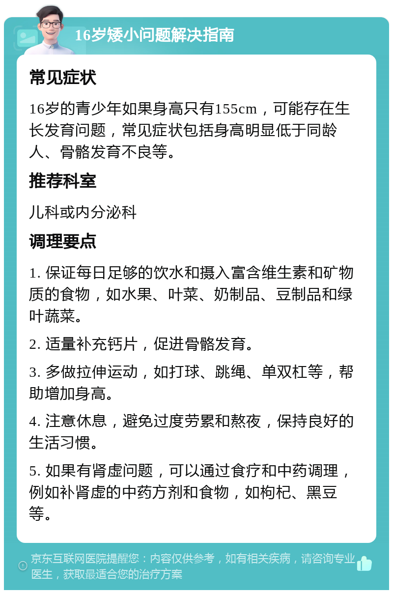 16岁矮小问题解决指南 常见症状 16岁的青少年如果身高只有155cm，可能存在生长发育问题，常见症状包括身高明显低于同龄人、骨骼发育不良等。 推荐科室 儿科或内分泌科 调理要点 1. 保证每日足够的饮水和摄入富含维生素和矿物质的食物，如水果、叶菜、奶制品、豆制品和绿叶蔬菜。 2. 适量补充钙片，促进骨骼发育。 3. 多做拉伸运动，如打球、跳绳、单双杠等，帮助增加身高。 4. 注意休息，避免过度劳累和熬夜，保持良好的生活习惯。 5. 如果有肾虚问题，可以通过食疗和中药调理，例如补肾虚的中药方剂和食物，如枸杞、黑豆等。