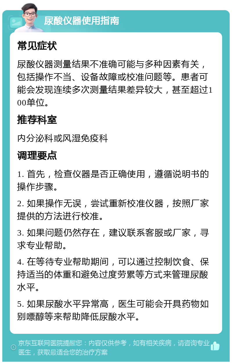 尿酸仪器使用指南 常见症状 尿酸仪器测量结果不准确可能与多种因素有关，包括操作不当、设备故障或校准问题等。患者可能会发现连续多次测量结果差异较大，甚至超过100单位。 推荐科室 内分泌科或风湿免疫科 调理要点 1. 首先，检查仪器是否正确使用，遵循说明书的操作步骤。 2. 如果操作无误，尝试重新校准仪器，按照厂家提供的方法进行校准。 3. 如果问题仍然存在，建议联系客服或厂家，寻求专业帮助。 4. 在等待专业帮助期间，可以通过控制饮食、保持适当的体重和避免过度劳累等方式来管理尿酸水平。 5. 如果尿酸水平异常高，医生可能会开具药物如别嘌醇等来帮助降低尿酸水平。