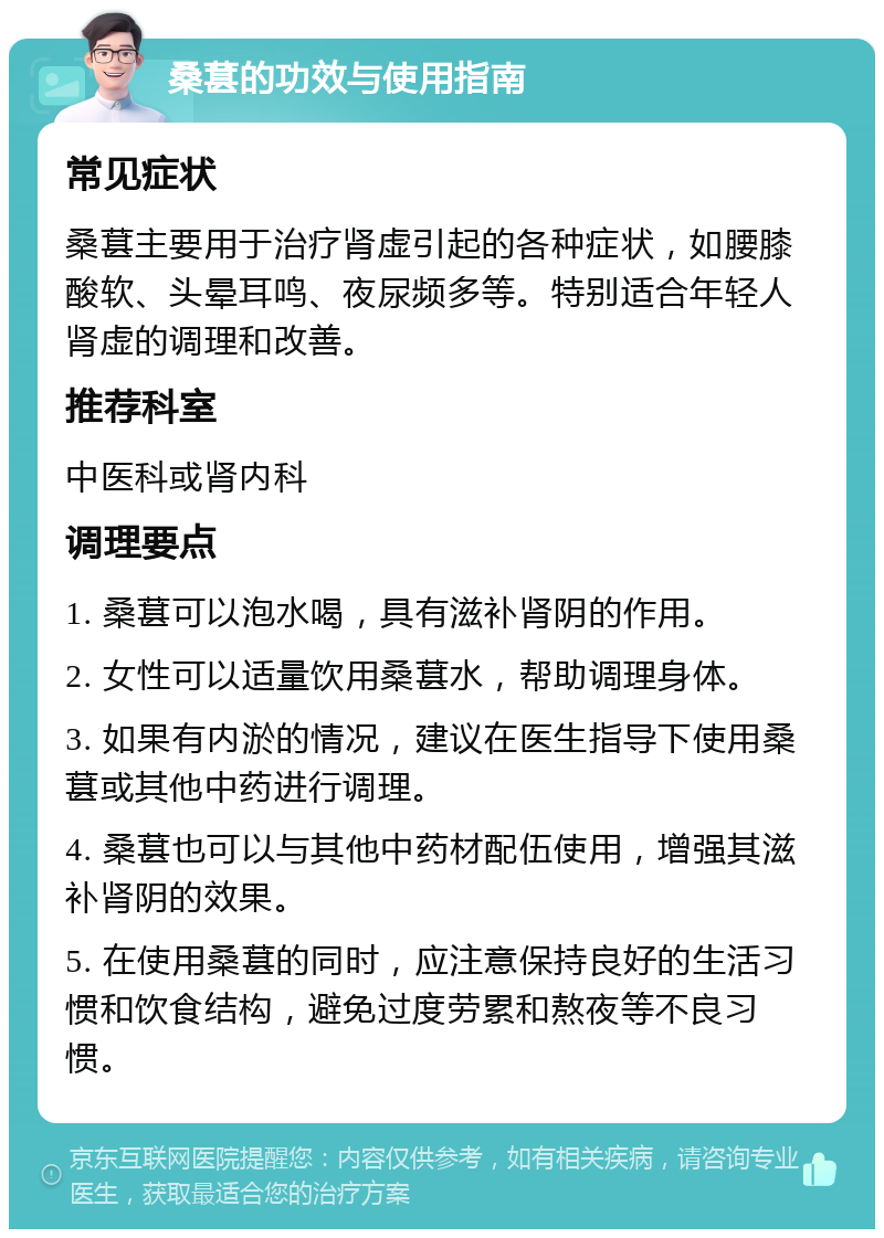 桑葚的功效与使用指南 常见症状 桑葚主要用于治疗肾虚引起的各种症状，如腰膝酸软、头晕耳鸣、夜尿频多等。特别适合年轻人肾虚的调理和改善。 推荐科室 中医科或肾内科 调理要点 1. 桑葚可以泡水喝，具有滋补肾阴的作用。 2. 女性可以适量饮用桑葚水，帮助调理身体。 3. 如果有内淤的情况，建议在医生指导下使用桑葚或其他中药进行调理。 4. 桑葚也可以与其他中药材配伍使用，增强其滋补肾阴的效果。 5. 在使用桑葚的同时，应注意保持良好的生活习惯和饮食结构，避免过度劳累和熬夜等不良习惯。