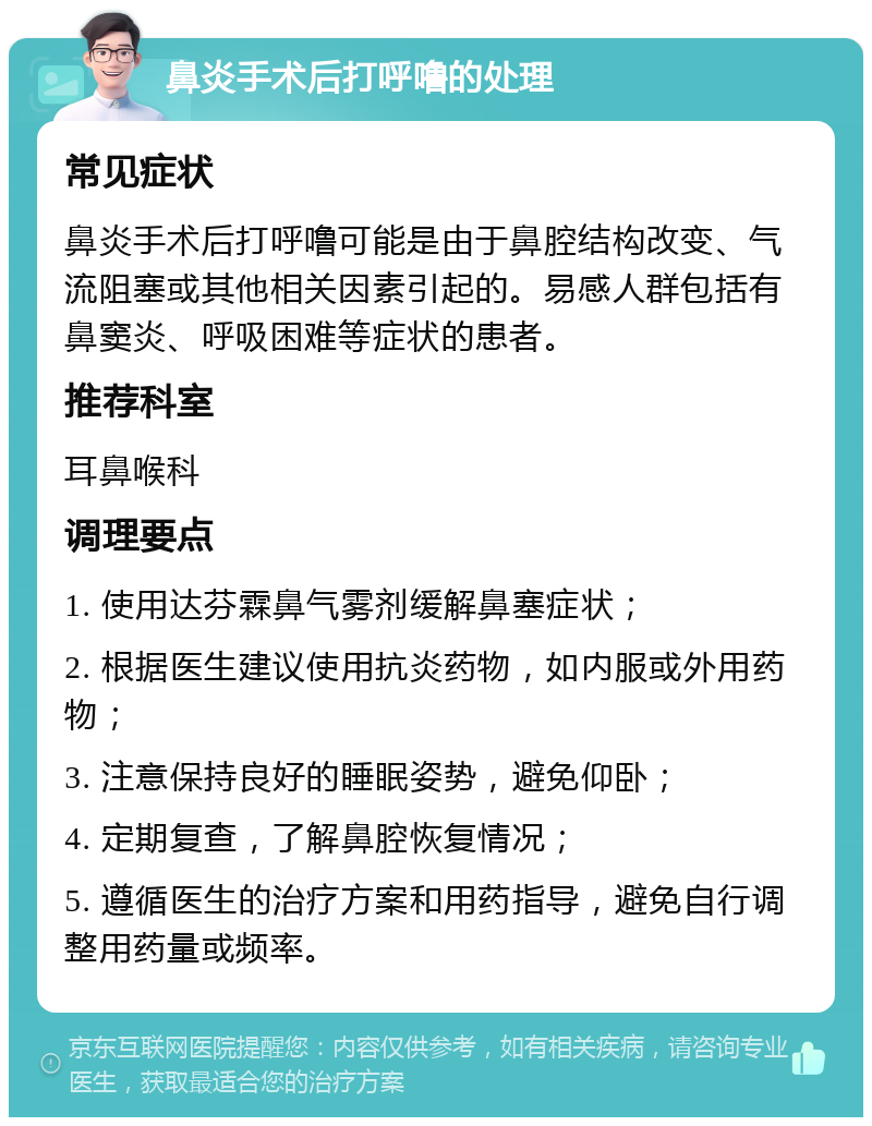 鼻炎手术后打呼噜的处理 常见症状 鼻炎手术后打呼噜可能是由于鼻腔结构改变、气流阻塞或其他相关因素引起的。易感人群包括有鼻窦炎、呼吸困难等症状的患者。 推荐科室 耳鼻喉科 调理要点 1. 使用达芬霖鼻气雾剂缓解鼻塞症状； 2. 根据医生建议使用抗炎药物，如内服或外用药物； 3. 注意保持良好的睡眠姿势，避免仰卧； 4. 定期复查，了解鼻腔恢复情况； 5. 遵循医生的治疗方案和用药指导，避免自行调整用药量或频率。