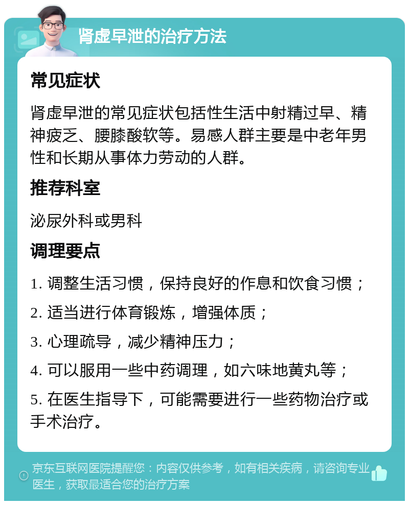 肾虚早泄的治疗方法 常见症状 肾虚早泄的常见症状包括性生活中射精过早、精神疲乏、腰膝酸软等。易感人群主要是中老年男性和长期从事体力劳动的人群。 推荐科室 泌尿外科或男科 调理要点 1. 调整生活习惯，保持良好的作息和饮食习惯； 2. 适当进行体育锻炼，增强体质； 3. 心理疏导，减少精神压力； 4. 可以服用一些中药调理，如六味地黄丸等； 5. 在医生指导下，可能需要进行一些药物治疗或手术治疗。