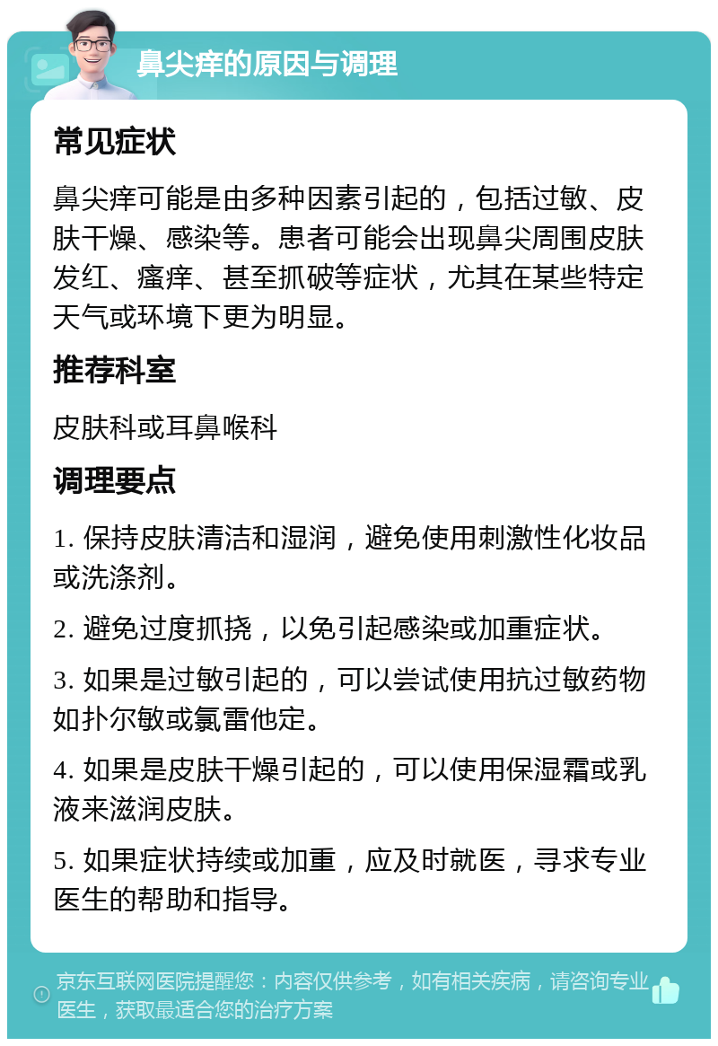 鼻尖痒的原因与调理 常见症状 鼻尖痒可能是由多种因素引起的，包括过敏、皮肤干燥、感染等。患者可能会出现鼻尖周围皮肤发红、瘙痒、甚至抓破等症状，尤其在某些特定天气或环境下更为明显。 推荐科室 皮肤科或耳鼻喉科 调理要点 1. 保持皮肤清洁和湿润，避免使用刺激性化妆品或洗涤剂。 2. 避免过度抓挠，以免引起感染或加重症状。 3. 如果是过敏引起的，可以尝试使用抗过敏药物如扑尔敏或氯雷他定。 4. 如果是皮肤干燥引起的，可以使用保湿霜或乳液来滋润皮肤。 5. 如果症状持续或加重，应及时就医，寻求专业医生的帮助和指导。