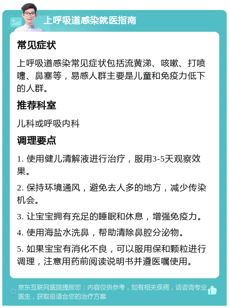 上呼吸道感染就医指南 常见症状 上呼吸道感染常见症状包括流黄涕、咳嗽、打喷嚏、鼻塞等，易感人群主要是儿童和免疫力低下的人群。 推荐科室 儿科或呼吸内科 调理要点 1. 使用健儿清解液进行治疗，服用3-5天观察效果。 2. 保持环境通风，避免去人多的地方，减少传染机会。 3. 让宝宝拥有充足的睡眠和休息，增强免疫力。 4. 使用海盐水洗鼻，帮助清除鼻腔分泌物。 5. 如果宝宝有消化不良，可以服用保和颗粒进行调理，注意用药前阅读说明书并遵医嘱使用。