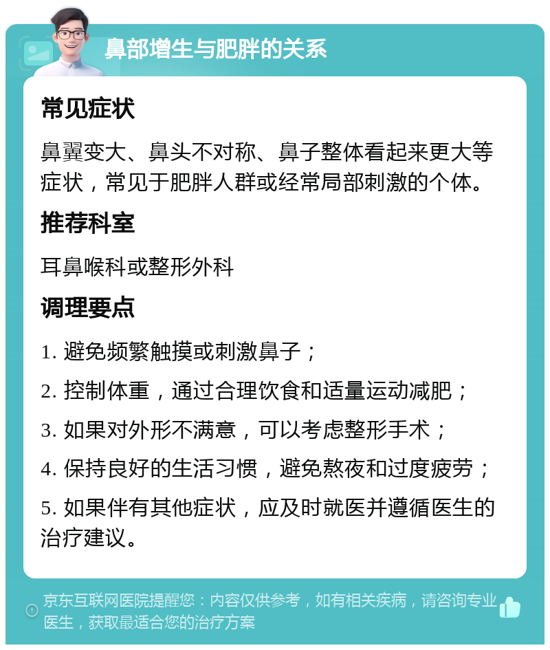 鼻部增生与肥胖的关系 常见症状 鼻翼变大、鼻头不对称、鼻子整体看起来更大等症状，常见于肥胖人群或经常局部刺激的个体。 推荐科室 耳鼻喉科或整形外科 调理要点 1. 避免频繁触摸或刺激鼻子； 2. 控制体重，通过合理饮食和适量运动减肥； 3. 如果对外形不满意，可以考虑整形手术； 4. 保持良好的生活习惯，避免熬夜和过度疲劳； 5. 如果伴有其他症状，应及时就医并遵循医生的治疗建议。