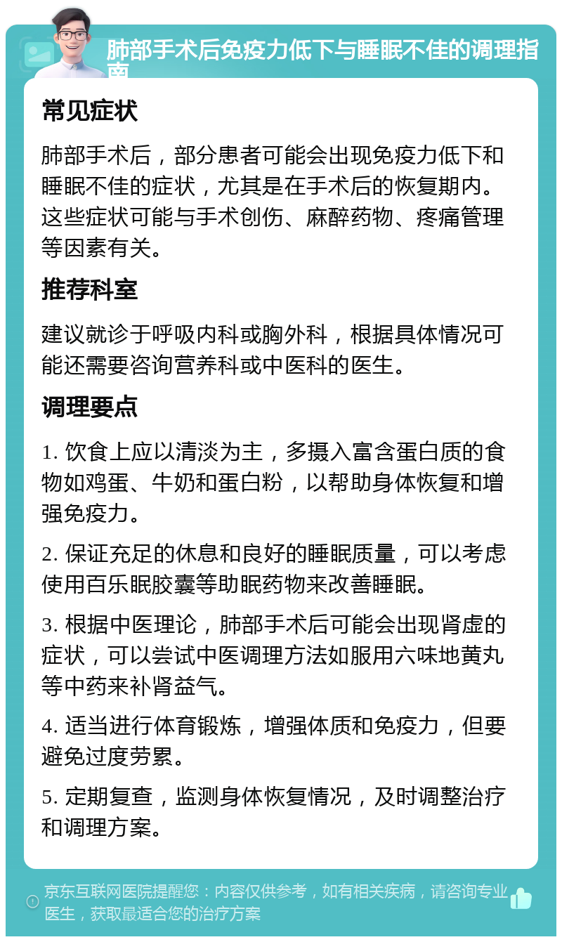 肺部手术后免疫力低下与睡眠不佳的调理指南 常见症状 肺部手术后，部分患者可能会出现免疫力低下和睡眠不佳的症状，尤其是在手术后的恢复期内。这些症状可能与手术创伤、麻醉药物、疼痛管理等因素有关。 推荐科室 建议就诊于呼吸内科或胸外科，根据具体情况可能还需要咨询营养科或中医科的医生。 调理要点 1. 饮食上应以清淡为主，多摄入富含蛋白质的食物如鸡蛋、牛奶和蛋白粉，以帮助身体恢复和增强免疫力。 2. 保证充足的休息和良好的睡眠质量，可以考虑使用百乐眠胶囊等助眠药物来改善睡眠。 3. 根据中医理论，肺部手术后可能会出现肾虚的症状，可以尝试中医调理方法如服用六味地黄丸等中药来补肾益气。 4. 适当进行体育锻炼，增强体质和免疫力，但要避免过度劳累。 5. 定期复查，监测身体恢复情况，及时调整治疗和调理方案。