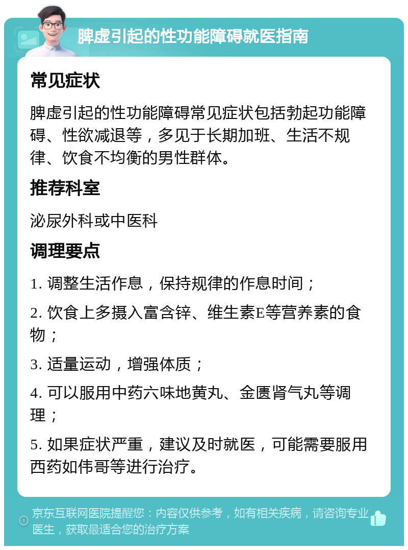 脾虚引起的性功能障碍就医指南 常见症状 脾虚引起的性功能障碍常见症状包括勃起功能障碍、性欲减退等，多见于长期加班、生活不规律、饮食不均衡的男性群体。 推荐科室 泌尿外科或中医科 调理要点 1. 调整生活作息，保持规律的作息时间； 2. 饮食上多摄入富含锌、维生素E等营养素的食物； 3. 适量运动，增强体质； 4. 可以服用中药六味地黄丸、金匮肾气丸等调理； 5. 如果症状严重，建议及时就医，可能需要服用西药如伟哥等进行治疗。