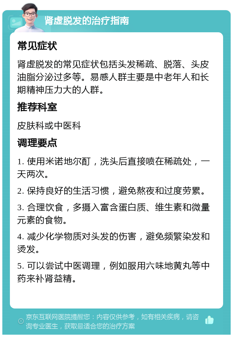 肾虚脱发的治疗指南 常见症状 肾虚脱发的常见症状包括头发稀疏、脱落、头皮油脂分泌过多等。易感人群主要是中老年人和长期精神压力大的人群。 推荐科室 皮肤科或中医科 调理要点 1. 使用米诺地尔酊，洗头后直接喷在稀疏处，一天两次。 2. 保持良好的生活习惯，避免熬夜和过度劳累。 3. 合理饮食，多摄入富含蛋白质、维生素和微量元素的食物。 4. 减少化学物质对头发的伤害，避免频繁染发和烫发。 5. 可以尝试中医调理，例如服用六味地黄丸等中药来补肾益精。