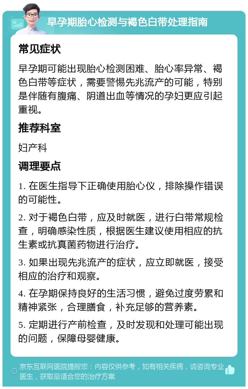 早孕期胎心检测与褐色白带处理指南 常见症状 早孕期可能出现胎心检测困难、胎心率异常、褐色白带等症状，需要警惕先兆流产的可能，特别是伴随有腹痛、阴道出血等情况的孕妇更应引起重视。 推荐科室 妇产科 调理要点 1. 在医生指导下正确使用胎心仪，排除操作错误的可能性。 2. 对于褐色白带，应及时就医，进行白带常规检查，明确感染性质，根据医生建议使用相应的抗生素或抗真菌药物进行治疗。 3. 如果出现先兆流产的症状，应立即就医，接受相应的治疗和观察。 4. 在孕期保持良好的生活习惯，避免过度劳累和精神紧张，合理膳食，补充足够的营养素。 5. 定期进行产前检查，及时发现和处理可能出现的问题，保障母婴健康。