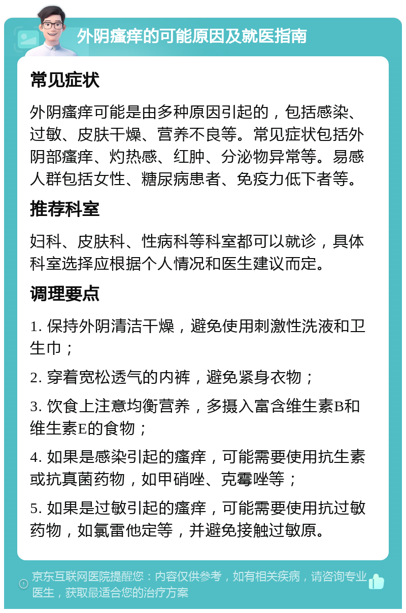 外阴瘙痒的可能原因及就医指南 常见症状 外阴瘙痒可能是由多种原因引起的，包括感染、过敏、皮肤干燥、营养不良等。常见症状包括外阴部瘙痒、灼热感、红肿、分泌物异常等。易感人群包括女性、糖尿病患者、免疫力低下者等。 推荐科室 妇科、皮肤科、性病科等科室都可以就诊，具体科室选择应根据个人情况和医生建议而定。 调理要点 1. 保持外阴清洁干燥，避免使用刺激性洗液和卫生巾； 2. 穿着宽松透气的内裤，避免紧身衣物； 3. 饮食上注意均衡营养，多摄入富含维生素B和维生素E的食物； 4. 如果是感染引起的瘙痒，可能需要使用抗生素或抗真菌药物，如甲硝唑、克霉唑等； 5. 如果是过敏引起的瘙痒，可能需要使用抗过敏药物，如氯雷他定等，并避免接触过敏原。