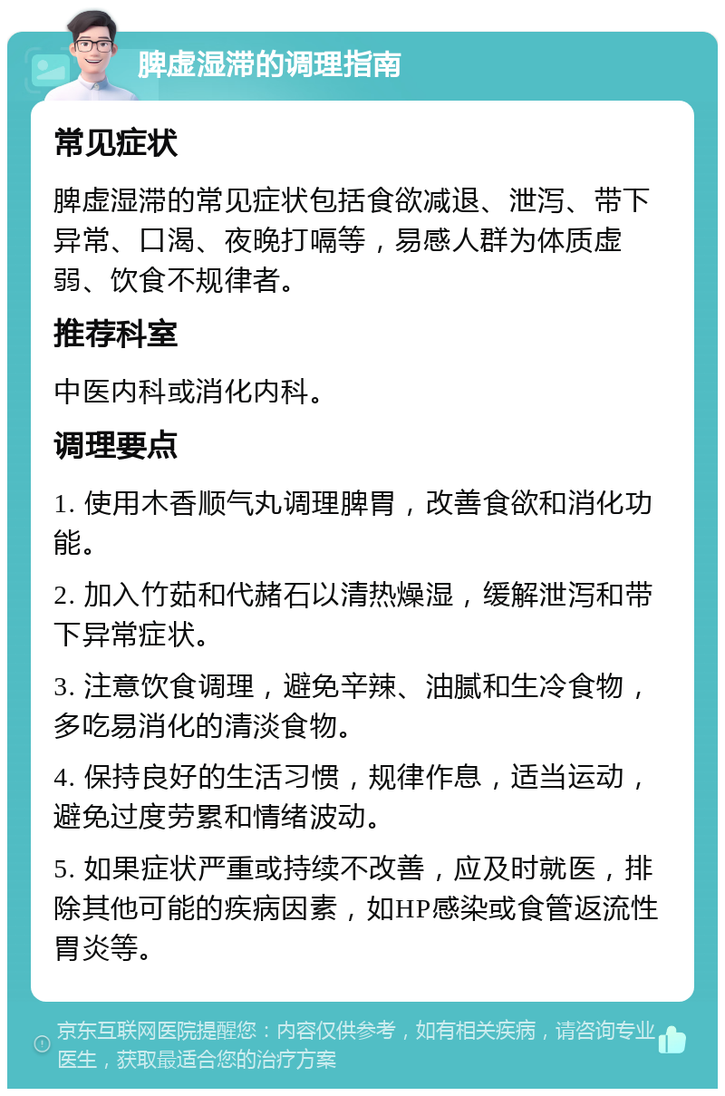 脾虚湿滞的调理指南 常见症状 脾虚湿滞的常见症状包括食欲减退、泄泻、带下异常、口渴、夜晚打嗝等，易感人群为体质虚弱、饮食不规律者。 推荐科室 中医内科或消化内科。 调理要点 1. 使用木香顺气丸调理脾胃，改善食欲和消化功能。 2. 加入竹茹和代赭石以清热燥湿，缓解泄泻和带下异常症状。 3. 注意饮食调理，避免辛辣、油腻和生冷食物，多吃易消化的清淡食物。 4. 保持良好的生活习惯，规律作息，适当运动，避免过度劳累和情绪波动。 5. 如果症状严重或持续不改善，应及时就医，排除其他可能的疾病因素，如HP感染或食管返流性胃炎等。