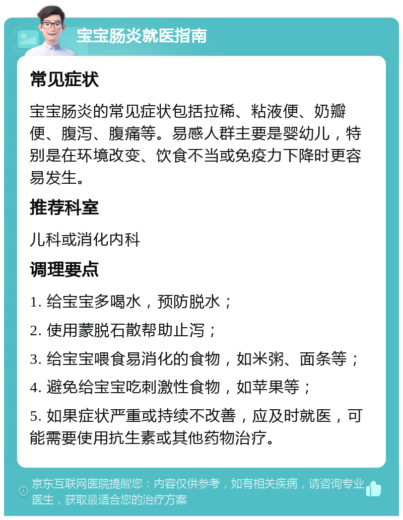 宝宝肠炎就医指南 常见症状 宝宝肠炎的常见症状包括拉稀、粘液便、奶瓣便、腹泻、腹痛等。易感人群主要是婴幼儿，特别是在环境改变、饮食不当或免疫力下降时更容易发生。 推荐科室 儿科或消化内科 调理要点 1. 给宝宝多喝水，预防脱水； 2. 使用蒙脱石散帮助止泻； 3. 给宝宝喂食易消化的食物，如米粥、面条等； 4. 避免给宝宝吃刺激性食物，如苹果等； 5. 如果症状严重或持续不改善，应及时就医，可能需要使用抗生素或其他药物治疗。