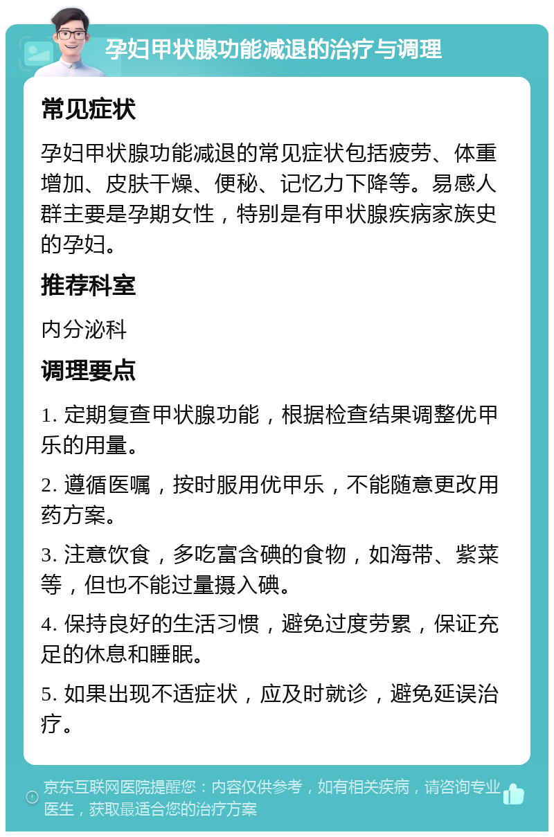 孕妇甲状腺功能减退的治疗与调理 常见症状 孕妇甲状腺功能减退的常见症状包括疲劳、体重增加、皮肤干燥、便秘、记忆力下降等。易感人群主要是孕期女性，特别是有甲状腺疾病家族史的孕妇。 推荐科室 内分泌科 调理要点 1. 定期复查甲状腺功能，根据检查结果调整优甲乐的用量。 2. 遵循医嘱，按时服用优甲乐，不能随意更改用药方案。 3. 注意饮食，多吃富含碘的食物，如海带、紫菜等，但也不能过量摄入碘。 4. 保持良好的生活习惯，避免过度劳累，保证充足的休息和睡眠。 5. 如果出现不适症状，应及时就诊，避免延误治疗。