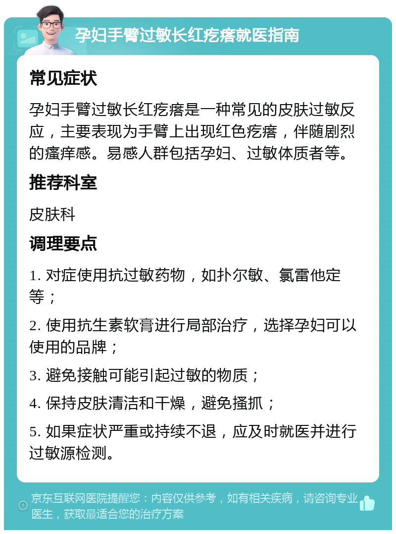 孕妇手臂过敏长红疙瘩就医指南 常见症状 孕妇手臂过敏长红疙瘩是一种常见的皮肤过敏反应，主要表现为手臂上出现红色疙瘩，伴随剧烈的瘙痒感。易感人群包括孕妇、过敏体质者等。 推荐科室 皮肤科 调理要点 1. 对症使用抗过敏药物，如扑尔敏、氯雷他定等； 2. 使用抗生素软膏进行局部治疗，选择孕妇可以使用的品牌； 3. 避免接触可能引起过敏的物质； 4. 保持皮肤清洁和干燥，避免搔抓； 5. 如果症状严重或持续不退，应及时就医并进行过敏源检测。