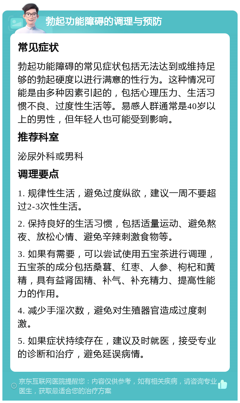 勃起功能障碍的调理与预防 常见症状 勃起功能障碍的常见症状包括无法达到或维持足够的勃起硬度以进行满意的性行为。这种情况可能是由多种因素引起的，包括心理压力、生活习惯不良、过度性生活等。易感人群通常是40岁以上的男性，但年轻人也可能受到影响。 推荐科室 泌尿外科或男科 调理要点 1. 规律性生活，避免过度纵欲，建议一周不要超过2-3次性生活。 2. 保持良好的生活习惯，包括适量运动、避免熬夜、放松心情、避免辛辣刺激食物等。 3. 如果有需要，可以尝试使用五宝茶进行调理，五宝茶的成分包括桑葚、红枣、人参、枸杞和黄精，具有益肾固精、补气、补充精力、提高性能力的作用。 4. 减少手淫次数，避免对生殖器官造成过度刺激。 5. 如果症状持续存在，建议及时就医，接受专业的诊断和治疗，避免延误病情。