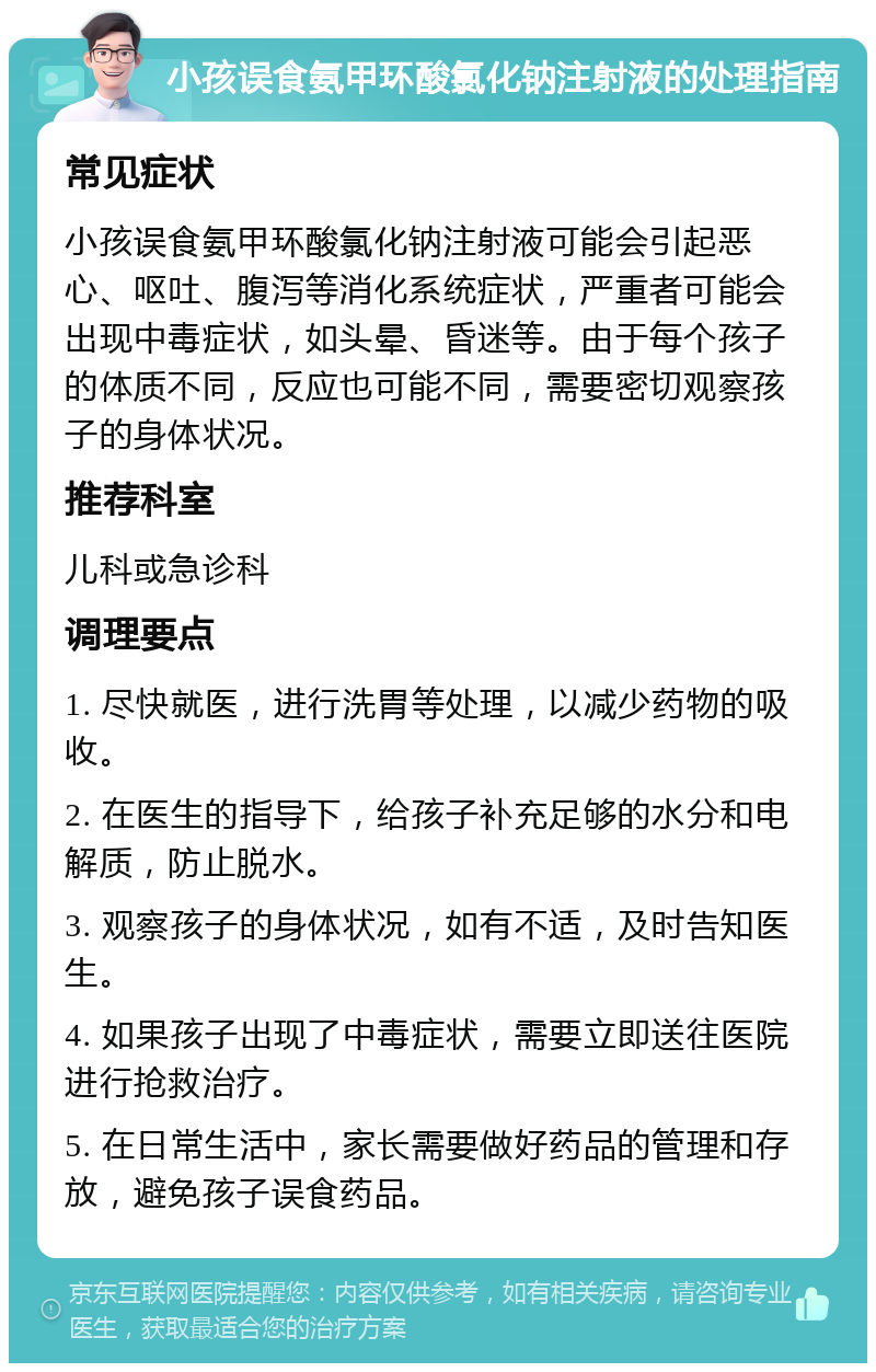 小孩误食氨甲环酸氯化钠注射液的处理指南 常见症状 小孩误食氨甲环酸氯化钠注射液可能会引起恶心、呕吐、腹泻等消化系统症状，严重者可能会出现中毒症状，如头晕、昏迷等。由于每个孩子的体质不同，反应也可能不同，需要密切观察孩子的身体状况。 推荐科室 儿科或急诊科 调理要点 1. 尽快就医，进行洗胃等处理，以减少药物的吸收。 2. 在医生的指导下，给孩子补充足够的水分和电解质，防止脱水。 3. 观察孩子的身体状况，如有不适，及时告知医生。 4. 如果孩子出现了中毒症状，需要立即送往医院进行抢救治疗。 5. 在日常生活中，家长需要做好药品的管理和存放，避免孩子误食药品。