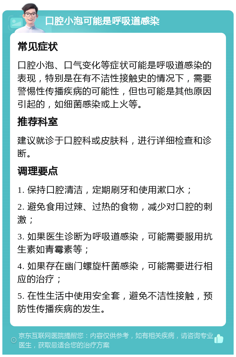 口腔小泡可能是呼吸道感染 常见症状 口腔小泡、口气变化等症状可能是呼吸道感染的表现，特别是在有不洁性接触史的情况下，需要警惕性传播疾病的可能性，但也可能是其他原因引起的，如细菌感染或上火等。 推荐科室 建议就诊于口腔科或皮肤科，进行详细检查和诊断。 调理要点 1. 保持口腔清洁，定期刷牙和使用漱口水； 2. 避免食用过辣、过热的食物，减少对口腔的刺激； 3. 如果医生诊断为呼吸道感染，可能需要服用抗生素如青霉素等； 4. 如果存在幽门螺旋杆菌感染，可能需要进行相应的治疗； 5. 在性生活中使用安全套，避免不洁性接触，预防性传播疾病的发生。