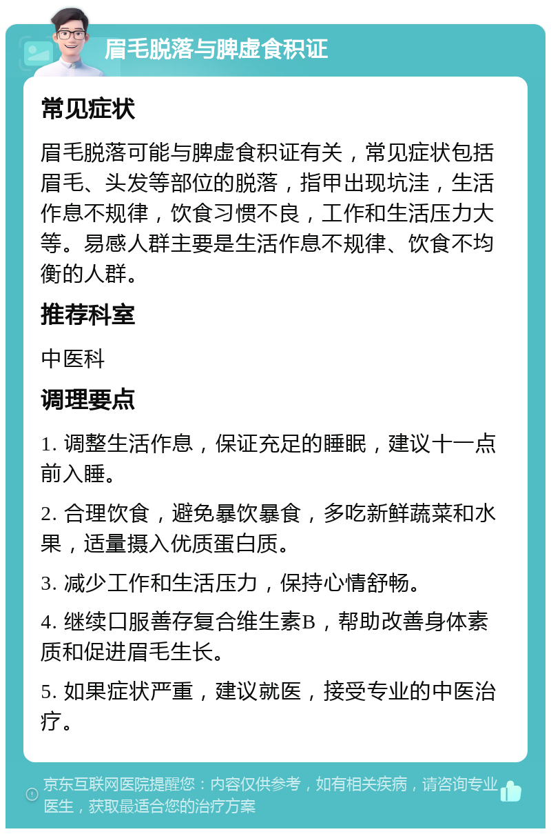 眉毛脱落与脾虚食积证 常见症状 眉毛脱落可能与脾虚食积证有关，常见症状包括眉毛、头发等部位的脱落，指甲出现坑洼，生活作息不规律，饮食习惯不良，工作和生活压力大等。易感人群主要是生活作息不规律、饮食不均衡的人群。 推荐科室 中医科 调理要点 1. 调整生活作息，保证充足的睡眠，建议十一点前入睡。 2. 合理饮食，避免暴饮暴食，多吃新鲜蔬菜和水果，适量摄入优质蛋白质。 3. 减少工作和生活压力，保持心情舒畅。 4. 继续口服善存复合维生素B，帮助改善身体素质和促进眉毛生长。 5. 如果症状严重，建议就医，接受专业的中医治疗。