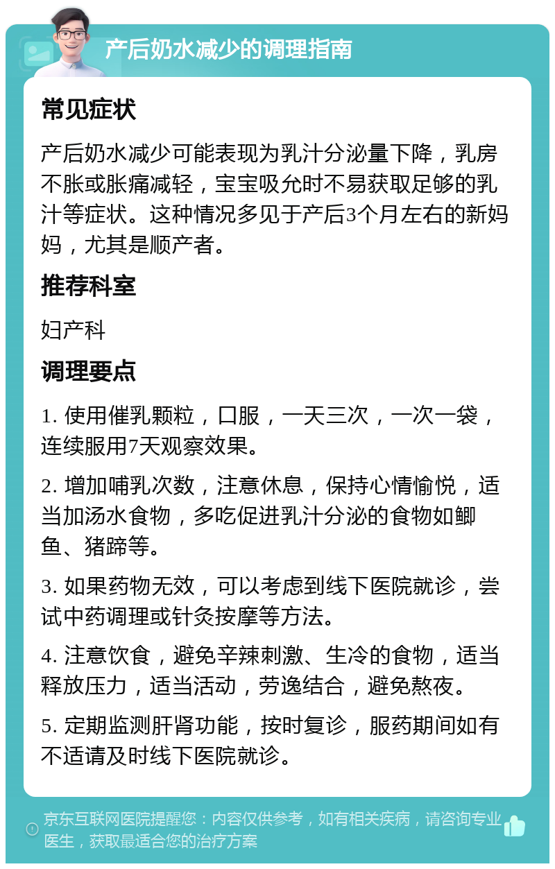 产后奶水减少的调理指南 常见症状 产后奶水减少可能表现为乳汁分泌量下降，乳房不胀或胀痛减轻，宝宝吸允时不易获取足够的乳汁等症状。这种情况多见于产后3个月左右的新妈妈，尤其是顺产者。 推荐科室 妇产科 调理要点 1. 使用催乳颗粒，口服，一天三次，一次一袋，连续服用7天观察效果。 2. 增加哺乳次数，注意休息，保持心情愉悦，适当加汤水食物，多吃促进乳汁分泌的食物如鲫鱼、猪蹄等。 3. 如果药物无效，可以考虑到线下医院就诊，尝试中药调理或针灸按摩等方法。 4. 注意饮食，避免辛辣刺激、生冷的食物，适当释放压力，适当活动，劳逸结合，避免熬夜。 5. 定期监测肝肾功能，按时复诊，服药期间如有不适请及时线下医院就诊。