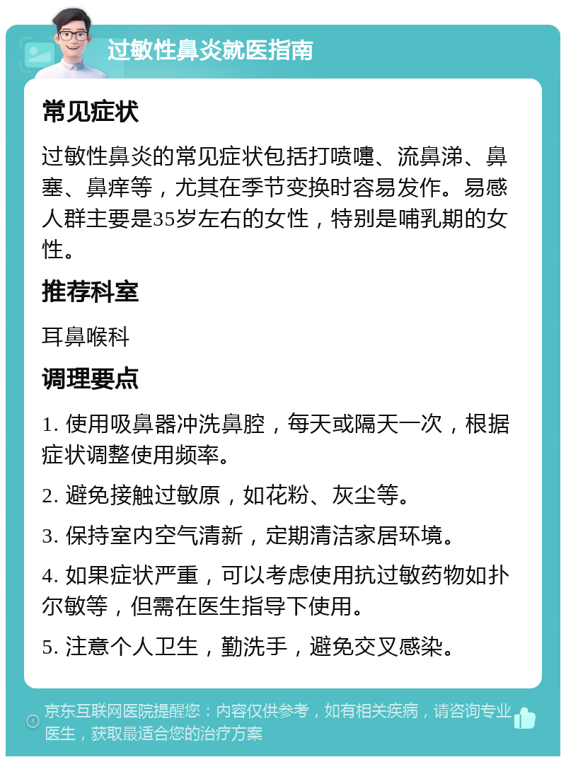 过敏性鼻炎就医指南 常见症状 过敏性鼻炎的常见症状包括打喷嚏、流鼻涕、鼻塞、鼻痒等，尤其在季节变换时容易发作。易感人群主要是35岁左右的女性，特别是哺乳期的女性。 推荐科室 耳鼻喉科 调理要点 1. 使用吸鼻器冲洗鼻腔，每天或隔天一次，根据症状调整使用频率。 2. 避免接触过敏原，如花粉、灰尘等。 3. 保持室内空气清新，定期清洁家居环境。 4. 如果症状严重，可以考虑使用抗过敏药物如扑尔敏等，但需在医生指导下使用。 5. 注意个人卫生，勤洗手，避免交叉感染。