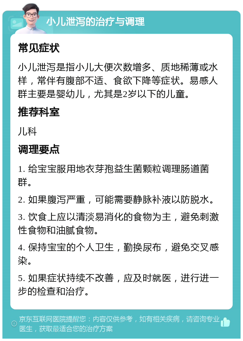 小儿泄泻的治疗与调理 常见症状 小儿泄泻是指小儿大便次数增多、质地稀薄或水样，常伴有腹部不适、食欲下降等症状。易感人群主要是婴幼儿，尤其是2岁以下的儿童。 推荐科室 儿科 调理要点 1. 给宝宝服用地衣芽孢益生菌颗粒调理肠道菌群。 2. 如果腹泻严重，可能需要静脉补液以防脱水。 3. 饮食上应以清淡易消化的食物为主，避免刺激性食物和油腻食物。 4. 保持宝宝的个人卫生，勤换尿布，避免交叉感染。 5. 如果症状持续不改善，应及时就医，进行进一步的检查和治疗。